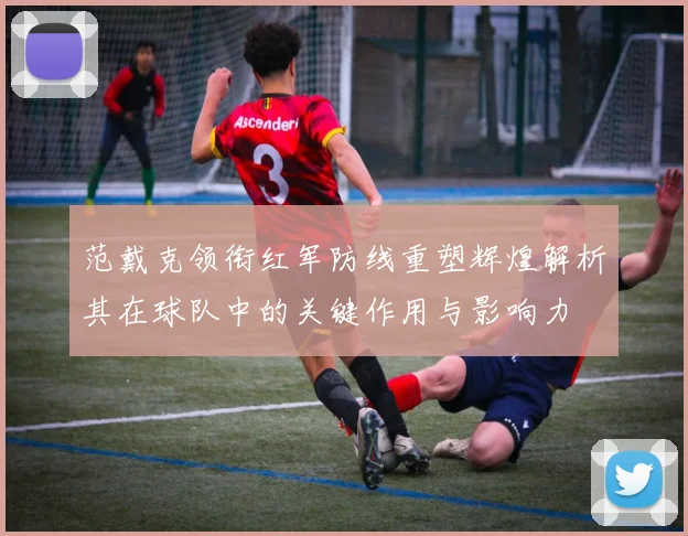 范戴克领衔红军防线重塑辉煌解析其在球队中的关键作用与影响力