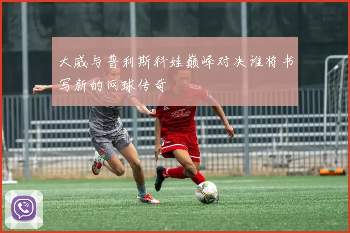 大威与普利斯科娃巅峰对决谁将书写新的网球传奇