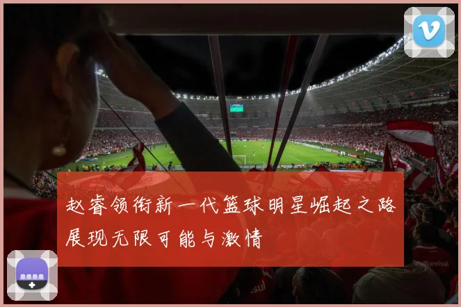 赵睿领衔新一代篮球明星崛起之路展现无限可能与激情