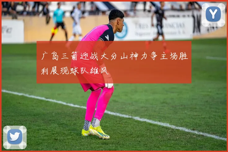 广岛三箭迎战大分山神力争主场胜利展现球队雄风