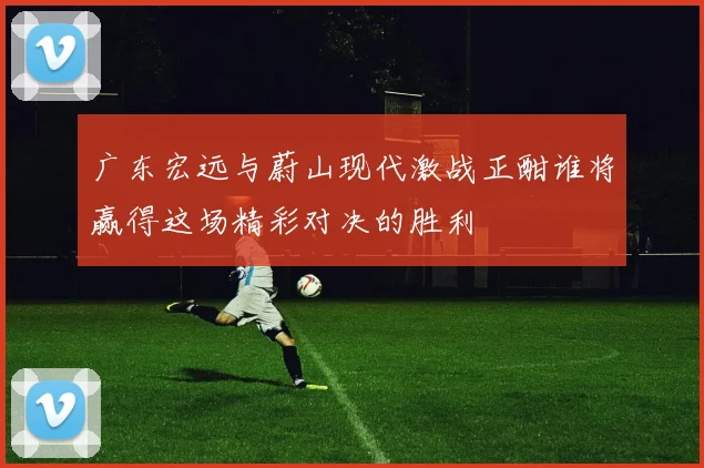 广东宏远与蔚山现代激战正酣谁将赢得这场精彩对决的胜利