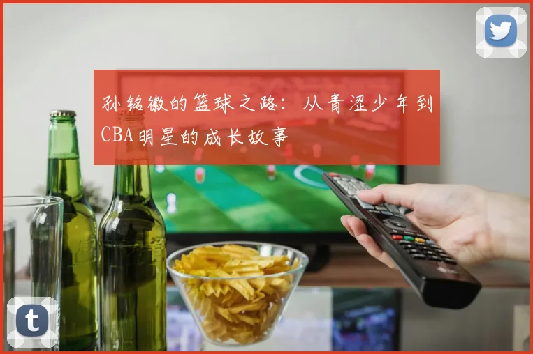 孙铭徽的篮球之路：从青涩少年到CBA明星的成长故事