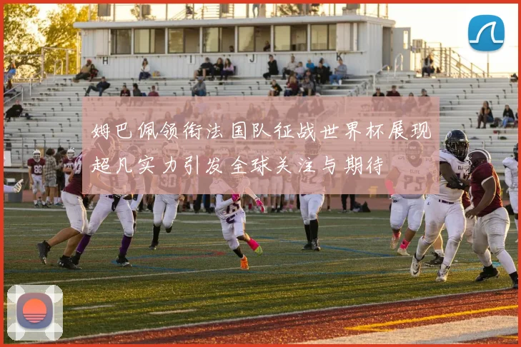 姆巴佩领衔法国队征战世界杯展现超凡实力引发全球关注与期待
