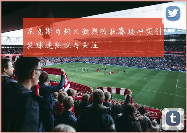 尼克斯与热火激烈对抗赛场冲突引发球迷热议与关注
