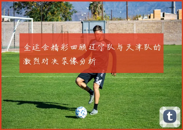 全运会精彩回顾辽宁队与天津队的激烈对决录像分析